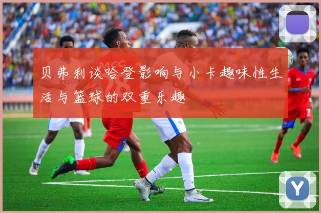 贝弗利谈哈登影响与小卡趣味性生活与篮球的双重乐趣