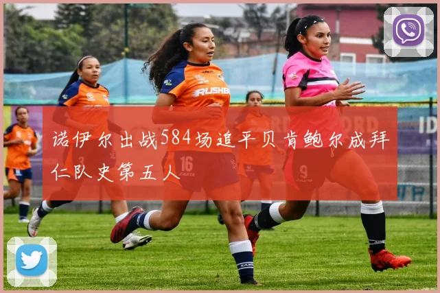 诺伊尔出战584场追平贝肯鲍尔成拜仁队史第五人