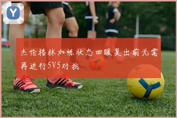 杰伦格林加练状态回暖复出前无需再进行5V5对抗