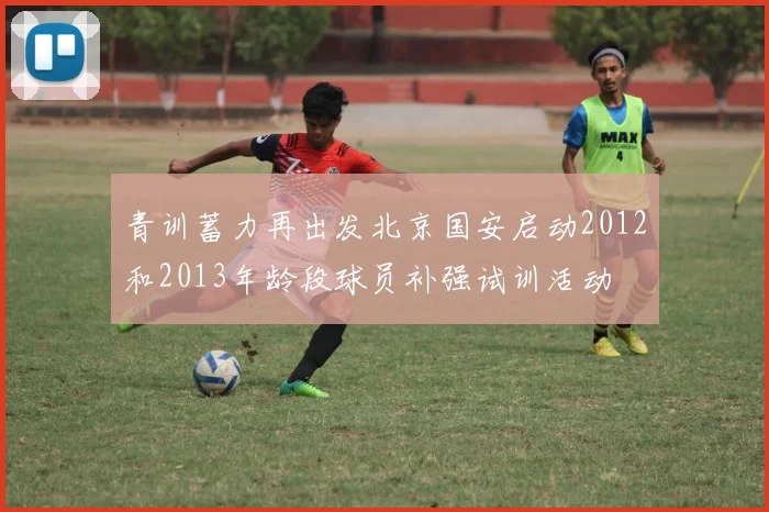 青训蓄力再出发北京国安启动2012和2013年龄段球员补强试训活动