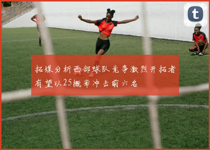 拓媒分析西部球队竞争激烈开拓者有望以25概率冲击前六名