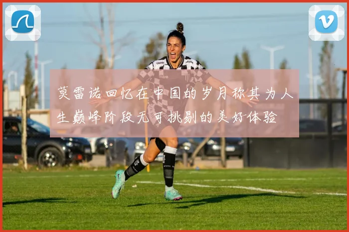 莫雷诺回忆在中国的岁月称其为人生巅峰阶段无可挑剔的美好体验