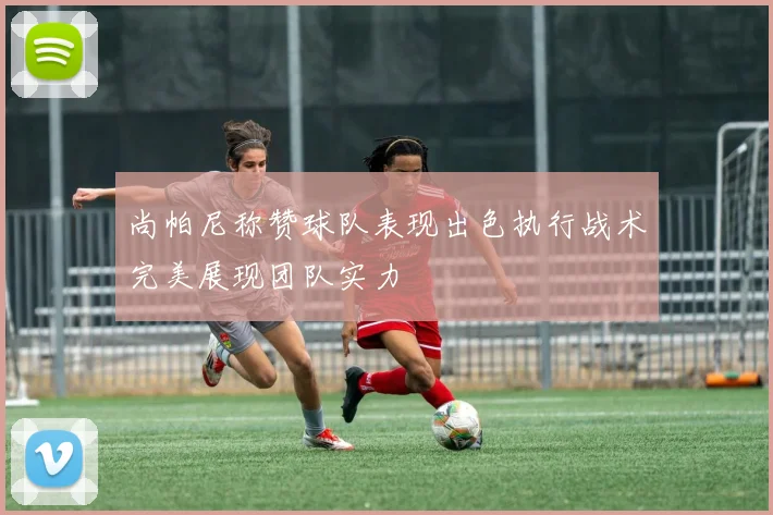 尚帕尼称赞球队表现出色执行战术完美展现团队实力