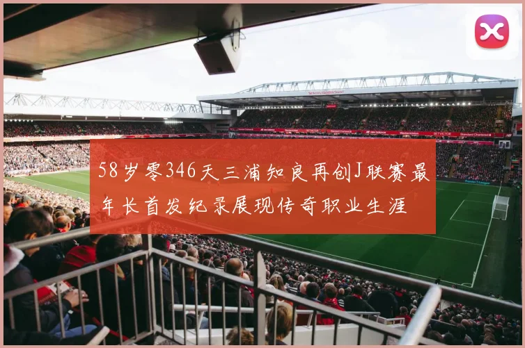 58岁零346天三浦知良再创J联赛最年长首发纪录展现传奇职业生涯