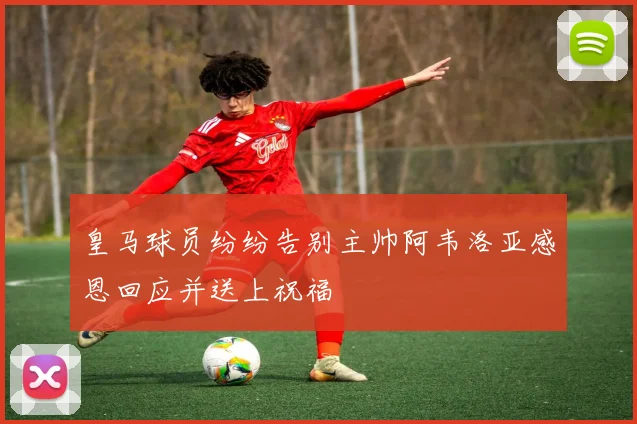 皇马球员纷纷告别主帅阿韦洛亚感恩回应并送上祝福