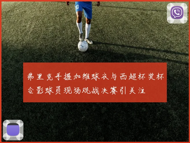 弗里克手握加维球衣与西超杯奖杯合影球员现场观战决赛引关注