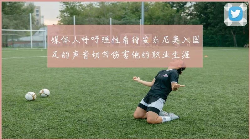 媒体人呼吁理性看待安东尼奥入国足的声音切勿伤害他的职业生涯