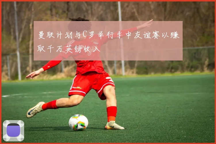 曼联计划与C罗举行季中友谊赛以赚取千万英镑收入