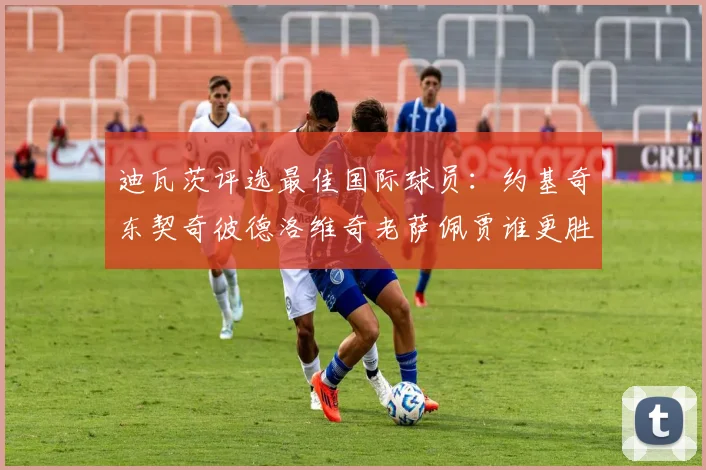 迪瓦茨评选最佳国际球员：约基奇东契奇彼德洛维奇老萨佩贾谁更胜一筹